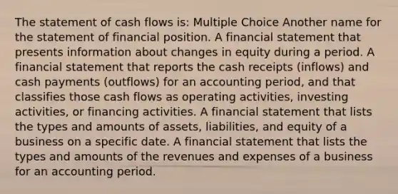 The statement of cash flows is: Multiple Choice Another name for the statement of financial position. A financial statement that presents information about changes in equity during a period. A financial statement that reports the cash receipts (inflows) and cash payments (outflows) for an accounting period, and that classifies those cash flows as operating activities, investing activities, or financing activities. A financial statement that lists the types and amounts of assets, liabilities, and equity of a business on a specific date. A financial statement that lists the types and amounts of the revenues and expenses of a business for an accounting period.