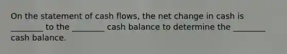 On the statement of cash flows, the net change in cash is ________ to the ________ cash balance to determine the ________ cash balance.