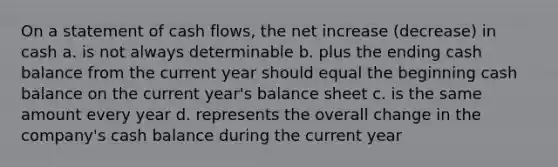 On a statement of cash flows, the net increase (decrease) in cash a. is not always determinable b. plus the ending cash balance from the current year should equal the beginning cash balance on the current year's balance sheet c. is the same amount every year d. represents the overall change in the company's cash balance during the current year