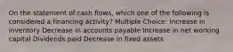 On the statement of cash flows, which one of the following is considered a financing activity? Multiple Choice: Increase in inventory Decrease in accounts payable Increase in net working capital Dividends paid Decrease in fixed assets