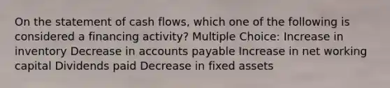 On the statement of cash flows, which one of the following is considered a financing activity? Multiple Choice: Increase in inventory Decrease in accounts payable Increase in net working capital Dividends paid Decrease in fixed assets