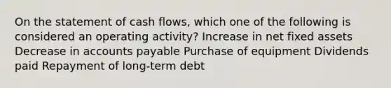 On the statement of cash flows, which one of the following is considered an operating activity? Increase in net fixed assets Decrease in accounts payable Purchase of equipment Dividends paid Repayment of long-term debt