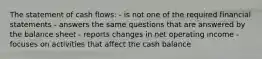 The statement of cash flows: - is not one of the required financial statements - answers the same questions that are answered by the balance sheet - reports changes in net operating income - focuses on activities that affect the cash balance