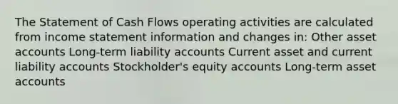 The Statement of Cash Flows operating activities are calculated from <a href='https://www.questionai.com/knowledge/kCPMsnOwdm-income-statement' class='anchor-knowledge'>income statement</a> information and changes in: Other asse<a href='https://www.questionai.com/knowledge/k7x83BRk9p-t-accounts' class='anchor-knowledge'>t accounts</a> Long-term liability accounts Current asset and current liability accounts Stockholder's equity accounts Long-term asset accounts