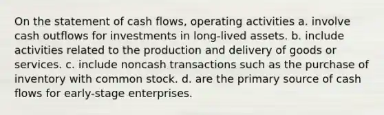 On the statement of cash flows, operating activities a. involve cash outflows for investments in long-lived assets. b. include activities related to the production and delivery of goods or services. c. include noncash transactions such as the purchase of inventory with common stock. d. are the primary source of cash flows for early-stage enterprises.