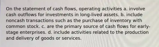 On the statement of cash flows, operating activities a. involve cash outflows for investments in long-lived assets. b. include noncash transactions such as the purchase of inventory with common stock. c. are the primary source of cash flows for early-stage enterprises. d. include activities related to the production and delivery of goods or services.