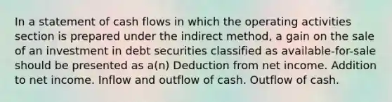 In a statement of cash flows in which the operating activities section is prepared under the indirect method, a gain on the sale of an investment in debt securities classified as available-for-sale should be presented as a(n) Deduction from net income. Addition to net income. Inflow and outflow of cash. Outflow of cash.