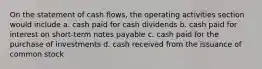 On the statement of cash flows, the operating activities section would include a. cash paid for cash dividends b. cash paid for interest on short-term notes payable c. cash paid for the purchase of investments d. cash received from the issuance of common stock