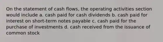 On the statement of cash flows, the operating activities section would include a. cash paid for cash dividends b. cash paid for interest on short-term notes payable c. cash paid for the purchase of investments d. cash received from the issuance of common stock