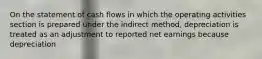 On the statement of cash flows in which the operating activities section is prepared under the indirect method, depreciation is treated as an adjustment to reported net earnings because depreciation