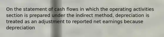 On the statement of cash flows in which the operating activities section is prepared under the indirect method, depreciation is treated as an adjustment to reported net earnings because depreciation