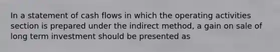 In a statement of cash flows in which the operating activities section is prepared under the indirect method, a gain on sale of long term investment should be presented as