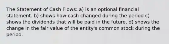 The Statement of Cash Flows: a) is an optional financial statement. b) shows how cash changed during the period c) shows the dividends that will be paid in the future. d) shows the change in the fair value of the entity's common stock during the period.