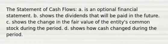 The Statement of Cash Flows: a. is an optional financial statement. b. shows the dividends that will be paid in the future. c. shows the change in the fair value of the entity's common stock during the period. d. shows how cash changed during the period.