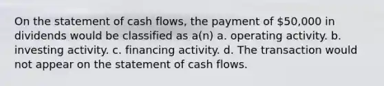 On the statement of cash flows, the payment of 50,000 in dividends would be classified as a(n) a. operating activity. b. investing activity. c. financing activity. d. The transaction would not appear on the statement of cash flows.