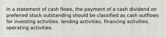 In a statement of cash flows, the payment of a cash dividend on preferred stock outstanding should be classified as cash outflows for investing activities. lending activities. financing activities. operating activities.