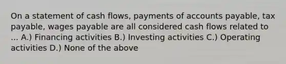 On a statement of cash flows, payments of accounts payable, tax payable, wages payable are all considered cash flows related to ... A.) Financing activities B.) Investing activities C.) Operating activities D.) None of the above