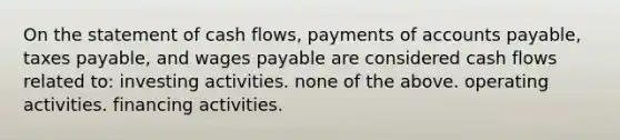 On the statement of cash flows, payments of accounts payable, taxes payable, and wages payable are considered cash flows related to: investing activities. none of the above. operating activities. financing activities.