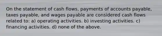 On the statement of cash flows, payments of accounts payable, taxes payable, and wages payable are considered cash flows related to: a) operating activities. b) investing activities. c) financing activities. d) none of the above.