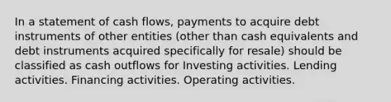 In a statement of cash flows, payments to acquire debt instruments of other entities (other than cash equivalents and debt instruments acquired specifically for resale) should be classified as cash outflows for Investing activities. Lending activities. Financing activities. Operating activities.