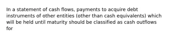 In a statement of cash flows, payments to acquire debt instruments of other entities (other than cash equivalents) which will be held until maturity should be classified as cash outflows for