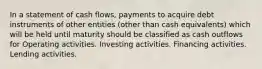 In a statement of cash flows, payments to acquire debt instruments of other entities (other than cash equivalents) which will be held until maturity should be classified as cash outflows for Operating activities. Investing activities. Financing activities. Lending activities.