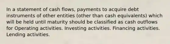 In a statement of cash flows, payments to acquire debt instruments of other entities (other than cash equivalents) which will be held until maturity should be classified as cash outflows for Operating activities. Investing activities. Financing activities. Lending activities.