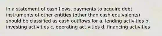 In a statement of cash flows, payments to acquire debt instruments of other entities (other than cash equivalents) should be classified as cash outflows for a. lending activities b. investing activities c. operating activities d. financing activities