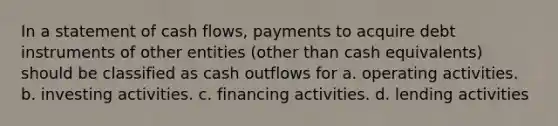 In a statement of cash flows, payments to acquire debt instruments of other entities (other than cash equivalents) should be classified as cash outflows for a. operating activities. b. investing activities. c. financing activities. d. lending activities