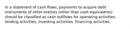 In a statement of cash flows, payments to acquire debt instruments of other entities (other than cash equivalents) should be classified as cash outflows for operating activities. lending activities. investing activities. financing activities.