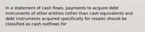 In a statement of cash flows, payments to acquire debt instruments of other entities (other than cash equivalents and debt instruments acquired specifically for resale) should be classified as cash outflows for