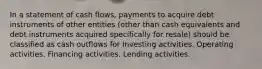 In a statement of cash flows, payments to acquire debt instruments of other entities (other than cash equivalents and debt instruments acquired specifically for resale) should be classified as cash outflows for Investing activities. Operating activities. Financing activities. Lending activities.