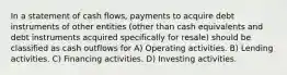 In a statement of cash flows, payments to acquire debt instruments of other entities (other than cash equivalents and debt instruments acquired specifically for resale) should be classified as cash outflows for A) Operating activities. B) Lending activities. C) Financing activities. D) Investing activities.