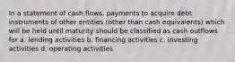 In a statement of cash flows, payments to acquire debt instruments of other entities (other than cash equivalents) which will be held until maturity should be classified as cash outflows for a. lending activities b. financing activities c. investing activities d. operating activities