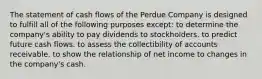 The statement of cash flows of the Perdue Company is designed to fulfill all of the following purposes except: to determine the company's ability to pay dividends to stockholders. to predict future cash flows. to assess the collectibility of accounts receivable. to show the relationship of net income to changes in the company's cash.