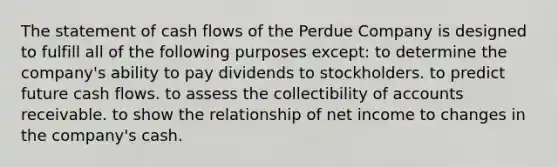 The statement of cash flows of the Perdue Company is designed to fulfill all of the following purposes except: to determine the company's ability to pay dividends to stockholders. to predict future cash flows. to assess the collectibility of accounts receivable. to show the relationship of net income to changes in the company's cash.