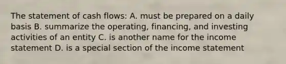 The statement of cash flows: A. must be prepared on a daily basis B. summarize the operating, financing, and investing activities of an entity C. is another name for the <a href='https://www.questionai.com/knowledge/kCPMsnOwdm-income-statement' class='anchor-knowledge'>income statement</a> D. is a special section of the income statement