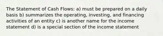 The Statement of Cash Flows: a) must be prepared on a daily basis b) summarizes the operating, investing, and financing activities of an entity c) is another name for the income statement d) is a special section of the income statement