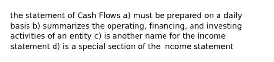 the statement of Cash Flows a) must be prepared on a daily basis b) summarizes the operating, financing, and investing activities of an entity c) is another name for the income statement d) is a special section of the income statement