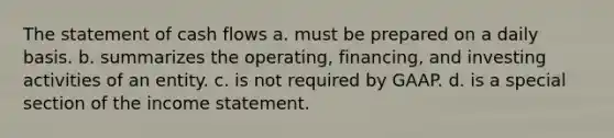 The statement of cash flows a. must be prepared on a daily basis. b. summarizes the operating, financing, and investing activities of an entity. c. is not required by GAAP. d. is a special section of the income statement.