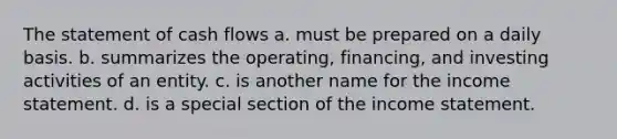 The statement of cash flows a. must be prepared on a daily basis. b. summarizes the operating, financing, and investing activities of an entity. c. is another name for the income statement. d. is a special section of the income statement.