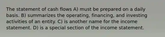 The statement of cash flows A) must be prepared on a daily basis. B) summarizes the operating, financing, and investing activities of an entity. C) is another name for the income statement. D) is a special section of the income statement.