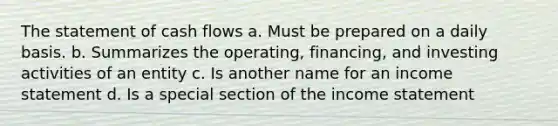 The statement of cash flows a. Must be prepared on a daily basis. b. Summarizes the operating, financing, and investing activities of an entity c. Is another name for an income statement d. Is a special section of the income statement