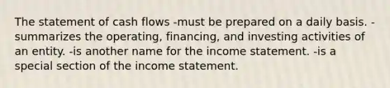 The statement of cash flows -must be prepared on a daily basis. -summarizes the operating, financing, and investing activities of an entity. -is another name for the income statement. -is a special section of the income statement.