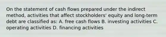 On the statement of cash flows prepared under the indirect method, activities that affect stockholders' equity and long-term debt are classified as: A. free cash flows B. investing activities C. operating activities D. financing activities