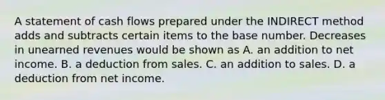 A statement of cash flows prepared under the INDIRECT method adds and subtracts certain items to the base number. Decreases in unearned revenues would be shown as A. an addition to net income. B. a deduction from sales. C. an addition to sales. D. a deduction from net income.