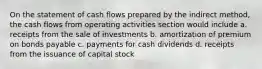 On the statement of cash flows prepared by the indirect method, the cash flows from operating activities section would include a. receipts from the sale of investments b. amortization of premium on bonds payable c. payments for cash dividends d. receipts from the issuance of capital stock