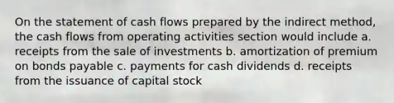 On the statement of cash flows prepared by the indirect method, the cash flows from operating activities section would include a. receipts from the sale of investments b. amortization of premium on bonds payable c. payments for cash dividends d. receipts from the issuance of capital stock