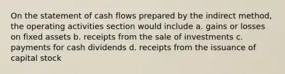 On the statement of cash flows prepared by the indirect method, the operating activities section would include a. gains or losses on fixed assets b. receipts from the sale of investments c. payments for cash dividends d. receipts from the issuance of capital stock