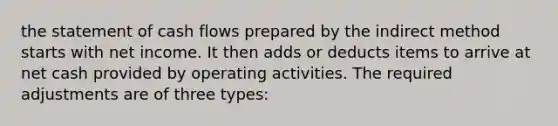 the statement of cash flows prepared by the indirect method starts with net income. It then adds or deducts items to arrive at net cash provided by operating activities. The required adjustments are of three types: